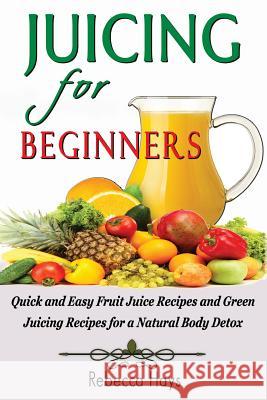 Juicing for Beginners: Quick and Easy Fruit Juice Recipes and Green Juicing Recipes for a Natural Body Detox Rebecca Hays 9781495989513 Createspace
