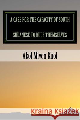 A Case for the Capacity of South Sudanese to Rule Themselves Akol Miyen Kuol 9781495993862 Createspace