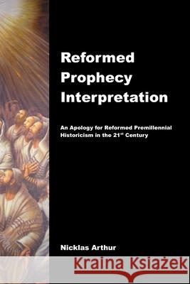 Reformed Prophecy Interpretation: An Apology for Reformed Premillennial Historicism in the 21st Century Nicklas Arthur 9781496006691