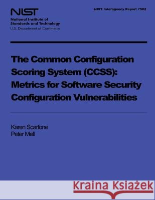 NIST Interagency Report 7502: The Common Configuration Scoring System: Metrics for Software Security Configuration Vulnerabilities U. S. Department of Commerce 9781496009210