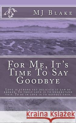 For Me, It's Time To Say Goodbye: Love is strong yet delicate it can be broken. To truly love is to understand this. To be in love is to respect this. Blake, Mj 9781496022738 Createspace