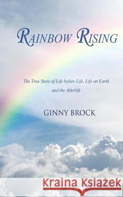 Rainbow Rising: The True Story of Life Before Life Life on Earth & the Afterlife Ginny Brock 9781496022967 Createspace