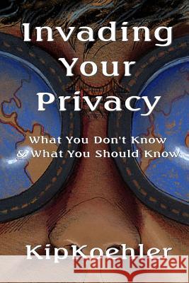 Invading Your Privacy: What You Don't Know & What You Should Know Kip Koehler 9781496026866 Createspace