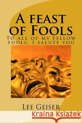 A feast of Fools: To all of my fellow fools, I salute you Geiser, Lee 9781496032812 Createspace