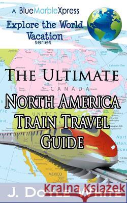 The Ultimate North America Train Travel Guide J. Doyle White 9781496034083 Createspace
