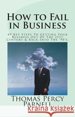 How to Fail in Business: 49 Key Steps To Getting Your Business Out Of The 21st Century And Back Into The '90's Parnell, Thomas Percy 9781496059987