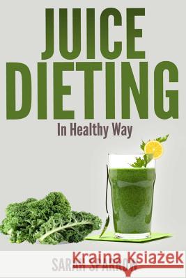 Juice Dieting In Healthy Way: A Guidebook To Help You Lose Weight, Get Energy Boost And Perform Body Detox Safely, Plus 101 Juice Diet Recipes Sparrow, Sarah 9781496084958