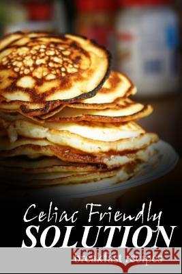 Celiac Friendly Solution - Breakfast Recipes: Ultimate Celiac cookbook series for Celiac disease and gluten sensitivity Solution, Celiac Friendly 9781496099570 Createspace