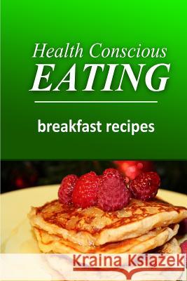Health Conscious Eating - Breakfast Recipes: Healthy Cookbook for Beginners Health Conscious Eating 9781496100320 Createspace