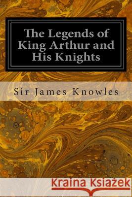 The Legends of King Arthur and His Knights Sir James Knowles 9781496101785
