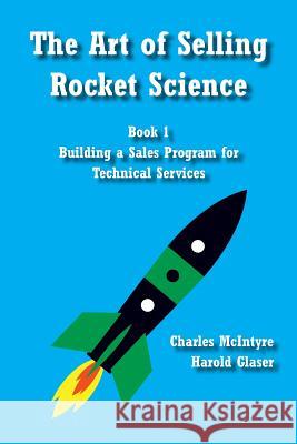 The Art of Selling Rocket Science: Book 1. Building a Sales Program for Technical Services Charles McIntyre Harold Glaser 9781496103321