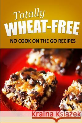 Totally Wheat Free - No Cook On the Go Recipes: Wheat Free Cooking for the Wheat Free Grain Free, Wheat Free Dairy Free lifestyle Free, Totally Wheat 9781496107275 Createspace
