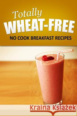 Totally Wheat Free - No Cook Breakfast Recipes: Wheat Free Cooking for the Wheat Free Grain Free, Wheat Free Dairy Free lifestyle Free, Totally Wheat 9781496107473 Createspace