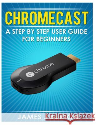 Chromecast: A Step by Step User Guide for Beginners James J. Burton 9781496126702 Createspace