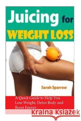 Juicing for Weight Loss: A Quick Guide to Help You Lose Weight, Detox Body and Boost Energy Sarah Sparrow 9781496136183