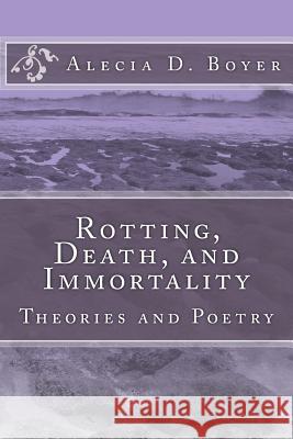 Rotting, Death, and Immortality: Theories and Poetry Alecia D. Boyer 9781496187369 Createspace