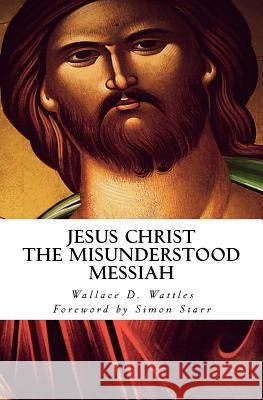 Jesus Christ - The Misunderstood Messiah: Foreword by Simon Starr Wallace D. Wattles Sir Simon Starr 9781496197689 Createspace
