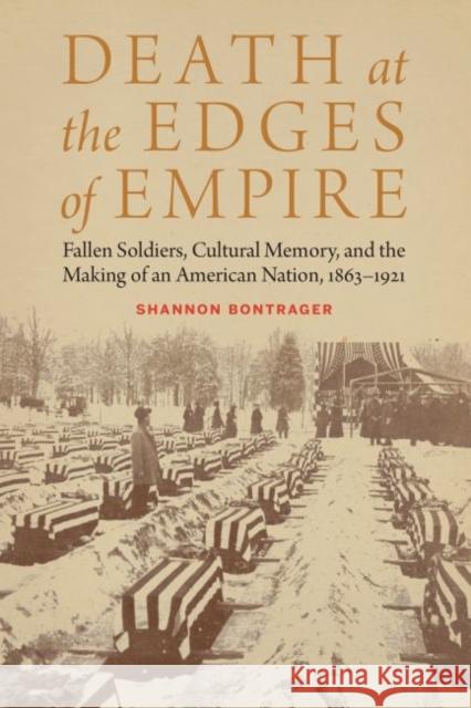 Death at the Edges of Empire: Fallen Soldiers, Cultural Memory, and the Making of an American Nation, 1863-1921 Shannon Bontrager 9781496201843 University of Nebraska Press