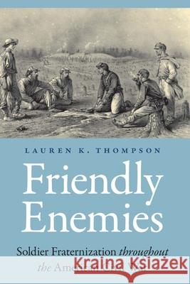 Friendly Enemies: Soldier Fraternization Throughout the American Civil War Lauren K. Thompson 9781496202451