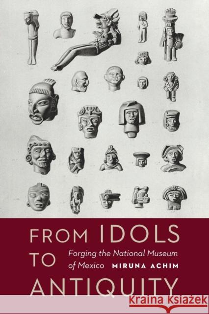 From Idols to Antiquity: Forging the National Museum of Mexico Miruna Achim 9781496203373 University of Nebraska Press