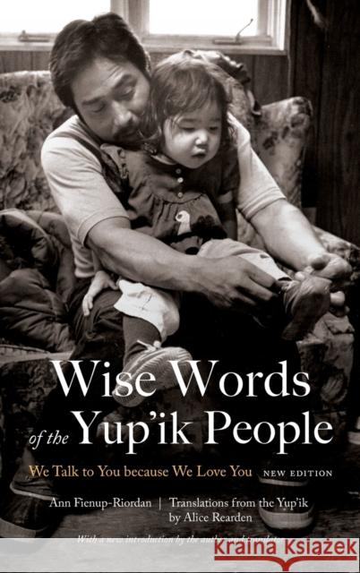 Wise Words of the Yup'ik People: We Talk to You Because We Love You, New Edition Ann Fienup-Riordan Alice Rearden 9781496204967 Bison Books