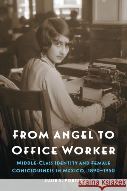 From Angel to Office Worker: Middle-Class Identity and Female Consciousness in Mexico, 1890-1950 Susie S. Porter 9781496205780 University of Nebraska Press