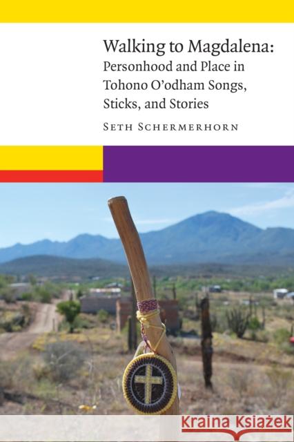 Walking to Magdalena: Personhood and Place in Tohono O'Odham Songs, Sticks, and Stories Seth Schermerhorn 9781496206855 University of Nebraska Press