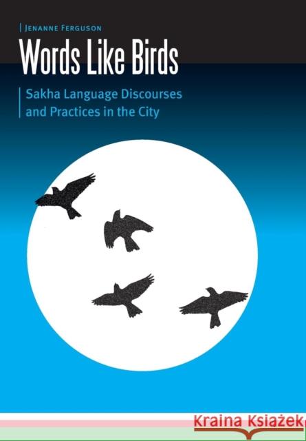 Words Like Birds: Sakha Language Discourses and Practices in the City Jenanne Ferguson 9781496208880 University of Nebraska Press