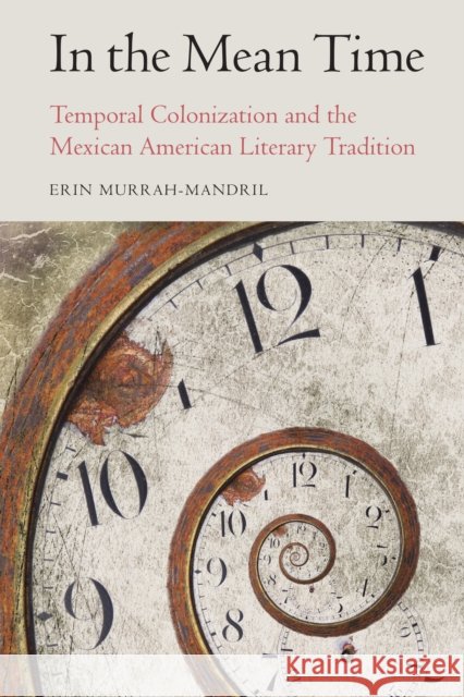 In the Mean Time: Temporal Colonization and the Mexican American Literary Tradition Erin Murrah-Mandril 9781496211828 University of Nebraska Press
