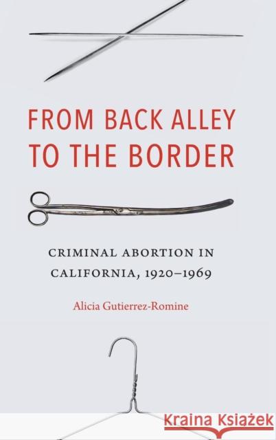 From Back Alley to the Border: Criminal Abortion in California, 1920-1969 Alicia Gutierrez-Romine 9781496211835 University of Nebraska Press