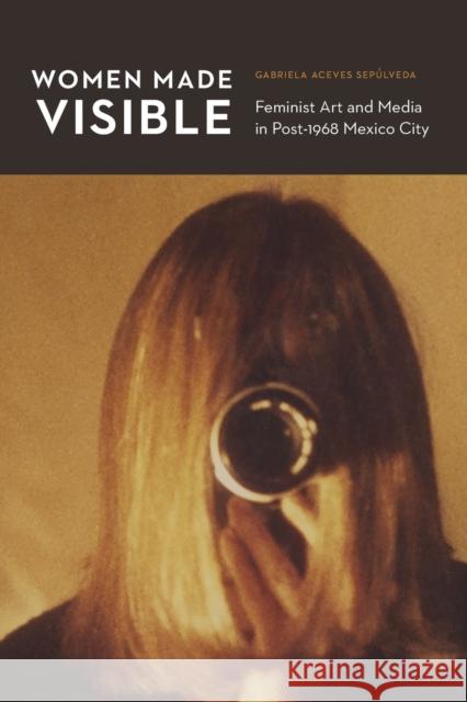 Women Made Visible: Feminist Art and Media in Post-1968 Mexico City Gabriela Aceve 9781496213242 University of Nebraska Press