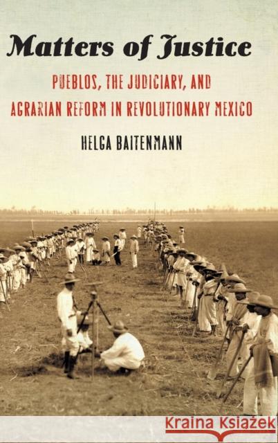 Matters of Justice: Pueblos, the Judiciary, and Agrarian Reform in Revolutionary Mexico Helga Baitenmann 9781496215581 University of Nebraska Press