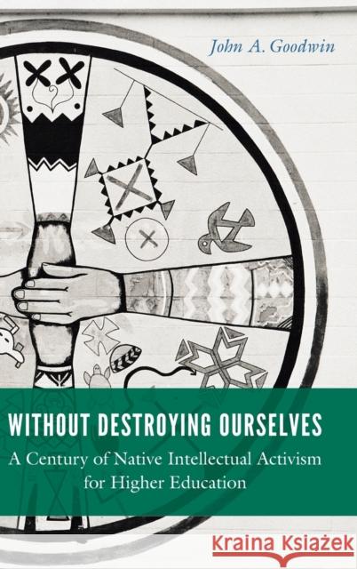 Without Destroying Ourselves: A Century of Native Intellectual Activism for Higher Education John A. Goodwin 9781496215611 University of Nebraska Press