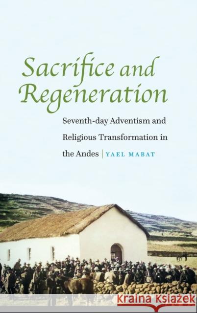 Sacrifice and Regeneration: Seventh-day Adventism and Religious Transformation in the Andes Mabat, Yael 9781496216700 University of Nebraska Press