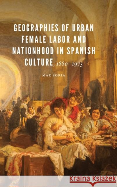 Geographies of Urban Female Labor and Nationhood in Spanish Culture, 1880-1975 Mar Soria 9781496217660 University of Nebraska Press