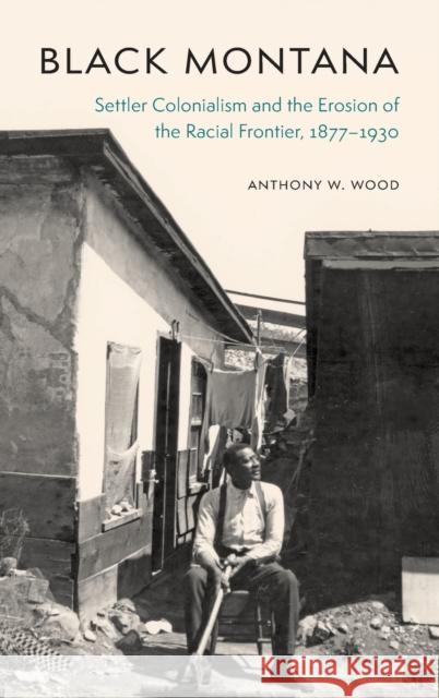 Black Montana: Settler Colonialism and the Erosion of the Racial Frontier, 1877-1930 Anthony W. Wood 9781496219435 University of Nebraska Press