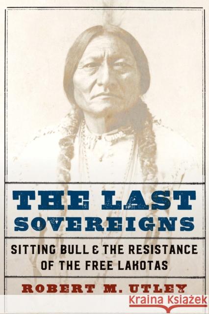 The Last Sovereigns: Sitting Bull and the Resistance of the Free Lakotas Utley, Robert M. 9781496220226