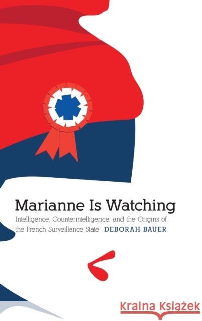 Marianne Is Watching: Intelligence, Counterintelligence, and the Origins of the French Surveillance State Deborah Bauer 9781496223722