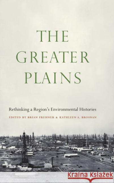 The Greater Plains: Rethinking a Region's Environmental Histories Brian Frehner Kathleen A. Brosnan 9781496225078 University of Nebraska Press