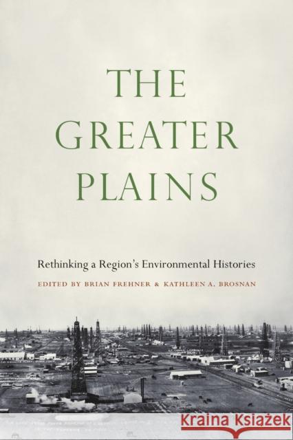 The Greater Plains: Rethinking a Region's Environmental Histories Brian Frehner Kathleen A. Brosnan 9781496226471 University of Nebraska Press