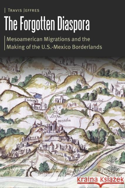 The Forgotten Diaspora: Mesoamerican Migrations and the Making of the U.S.-Mexico Borderlands Travis Jeffres 9781496226846 University of Nebraska Press