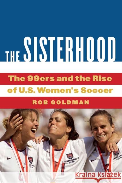 The Sisterhood: The 99ers and the Rise of U.S. Women's Soccer Rob Goldman 9781496228833 University of Nebraska Press