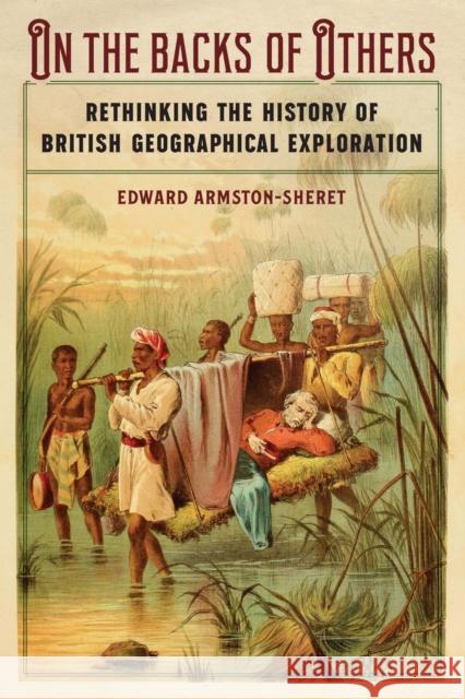 On the Backs of Others: Rethinking the History of British Geographical Exploration Edward Armston-Sheret 9781496230973 University of Nebraska Press