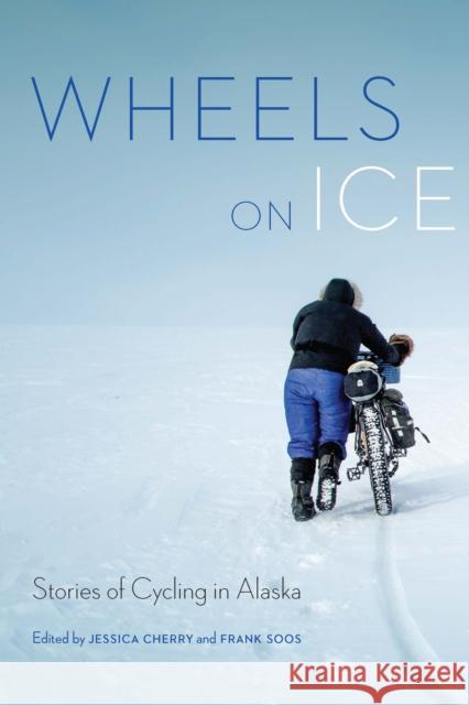 Wheels on Ice: Stories of Cycling in Alaska Jessica Cherry Frank Soos 9781496232472 University of Nebraska Press