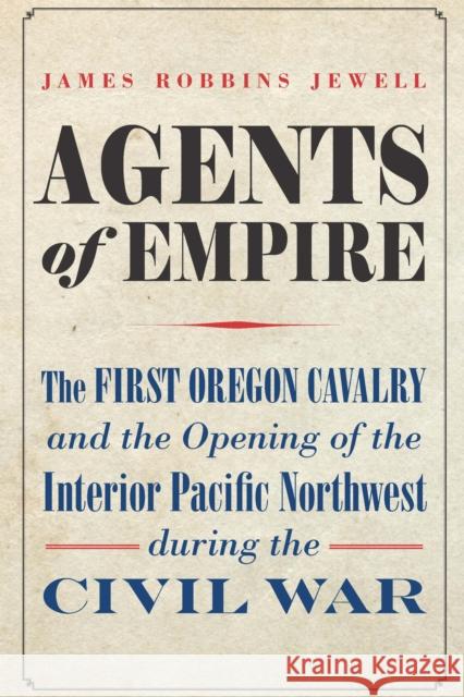 Agents of Empire: The First Oregon Cavalry and the Opening of the Interior Pacific Northwest During the Civil War Jewell, James Robbins 9781496233035 University of Nebraska Press
