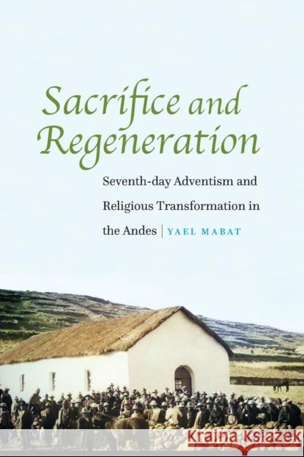 Sacrifice and Regeneration: Seventh-day Adventism and Religious Transformation in the Andes Mabat, Yael 9781496233530 University of Nebraska Press
