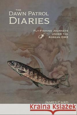 The Dawn Patrol Diaries: Fly-Fishing Journeys Under the Korean DMZ James Card 9781496234490 University of Nebraska Press
