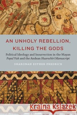 An Unholy Rebellion, Killing the Gods: Political Ideology and Insurrection in the Mayan Popul Vuh and the Andean Huarochiri Manuscript Sharonah Esther Fredrick 9781496236753 University of Nebraska Press