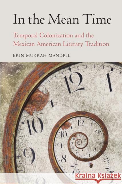 In the Mean Time: Temporal Colonization and the Mexican American Literary Tradition Erin Murrah-Mandril 9781496237477 University of Nebraska Press