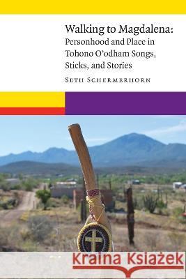 Walking to Magdalena: Personhood and Place in Tohono O'Odham Songs, Sticks, and Stories Seth Schermerhorn 9781496238764 University of Nebraska Press
